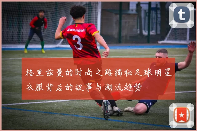 格里兹曼的时尚之路揭秘足球明星衣服背后的故事与潮流趋势