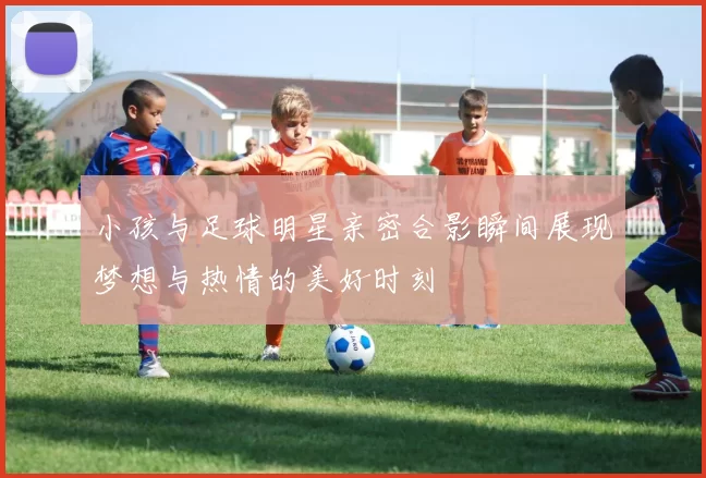 小孩与足球明星亲密合影瞬间展现梦想与热情的美好时刻