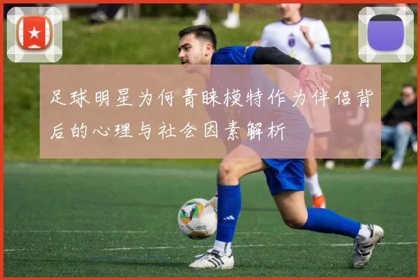 足球明星为何青睐模特作为伴侣背后的心理与社会因素解析