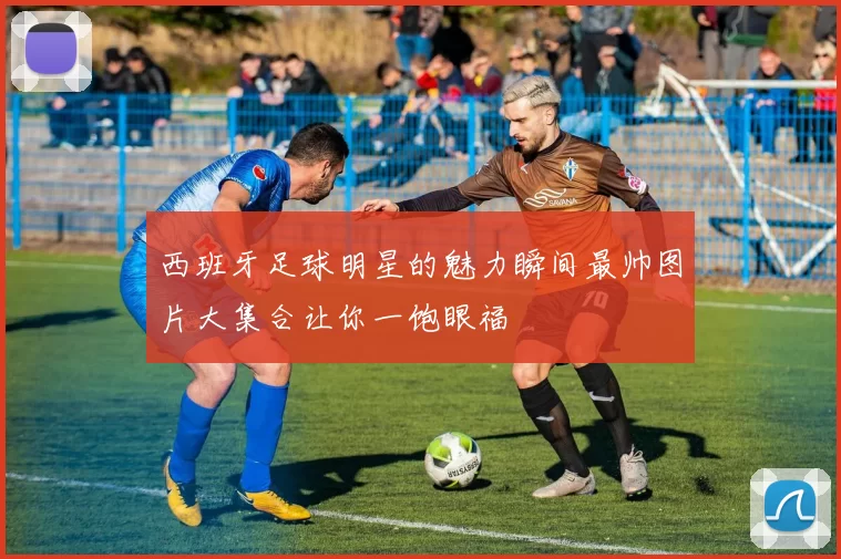 西班牙足球明星的魅力瞬间最帅图片大集合让你一饱眼福