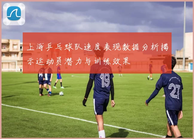 上海乒乓球队速度表现数据分析揭示运动员潜力与训练效果
