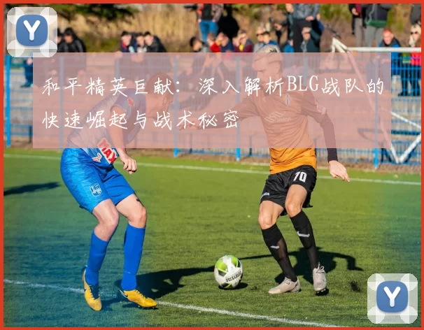 和平精英巨献：深入解析BLG战队的快速崛起与战术秘密