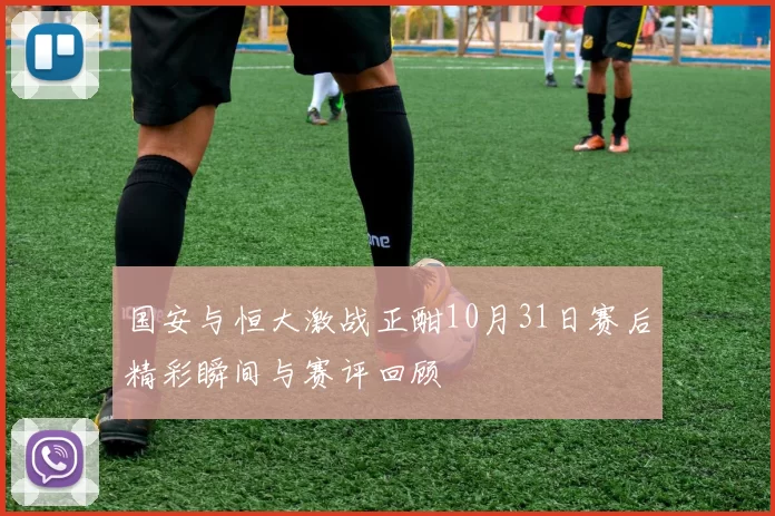 国安与恒大激战正酣10月31日赛后精彩瞬间与赛评回顾