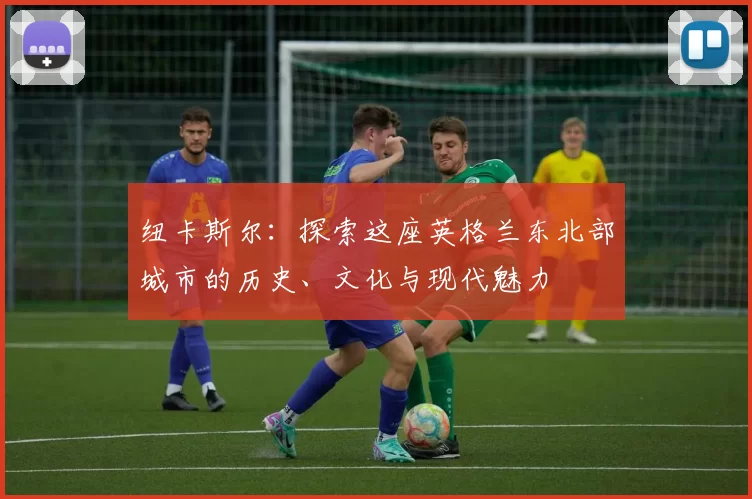 纽卡斯尔：探索这座英格兰东北部城市的历史、文化与现代魅力