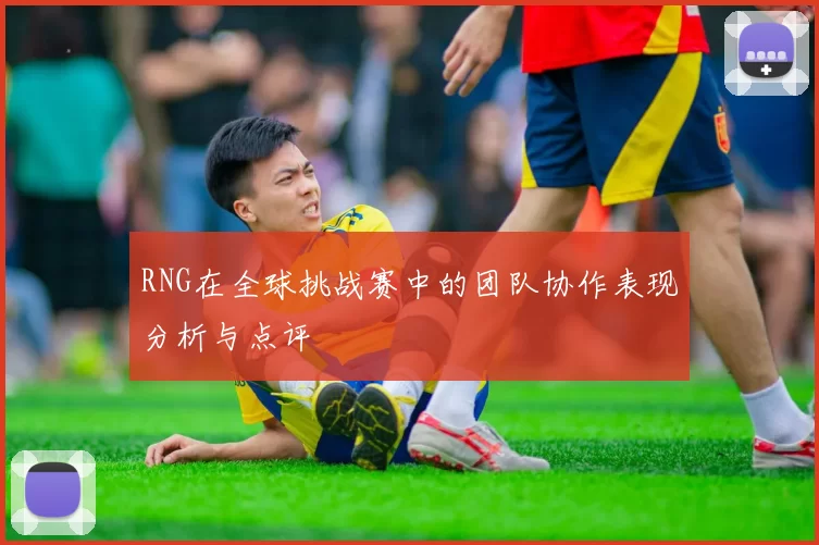 RNG在全球挑战赛中的团队协作表现分析与点评