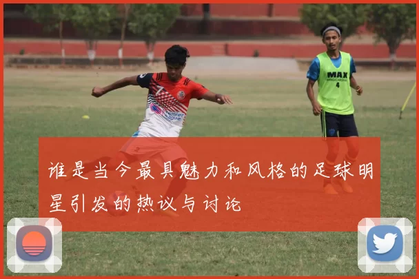 谁是当今最具魅力和风格的足球明星引发的热议与讨论