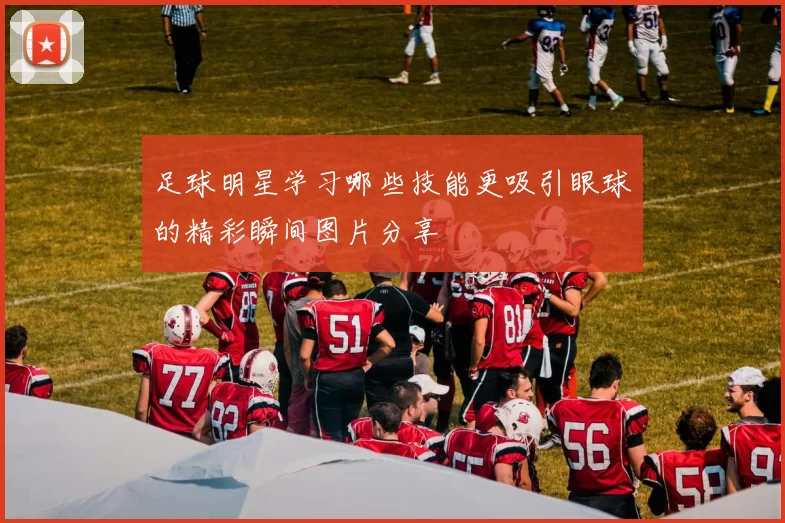 足球明星学习哪些技能更吸引眼球的精彩瞬间图片分享