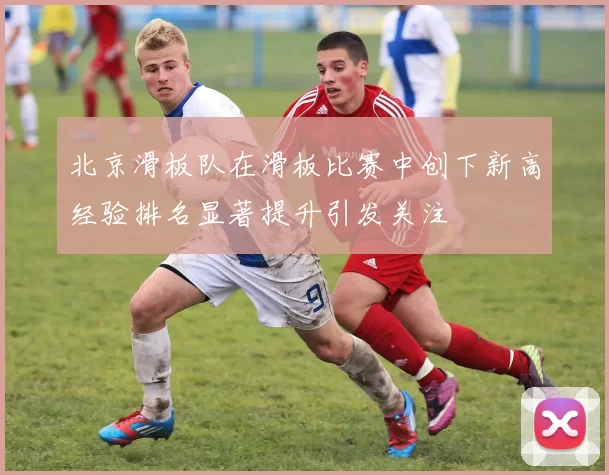 北京滑板队在滑板比赛中创下新高经验排名显著提升引发关注