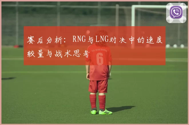 赛后分析：RNG与LNG对决中的速度较量与战术思考