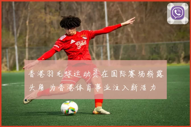 香港羽毛球运动员在国际赛场崭露头角 为香港体育事业注入新活力