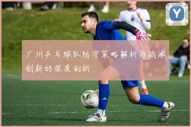 广州乒乓球队防守策略解析与战术创新的深度剖析