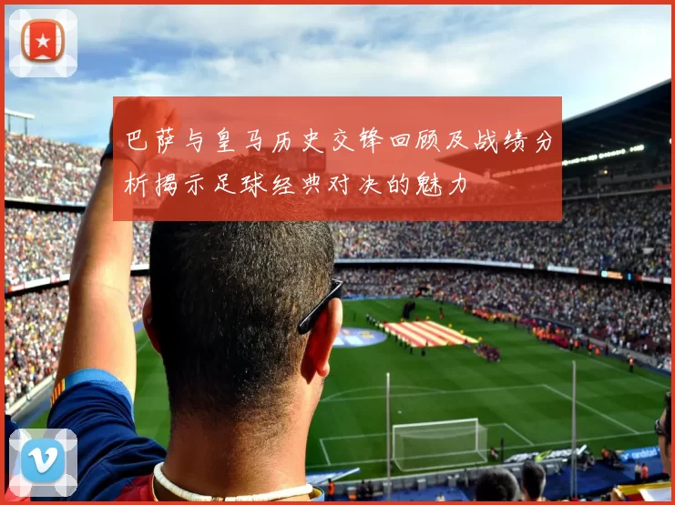 巴萨与皇马历史交锋回顾及战绩分析揭示足球经典对决的魅力