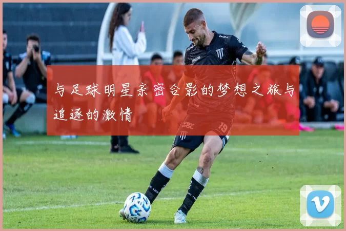 与足球明星亲密合影的梦想之旅与追逐的激情