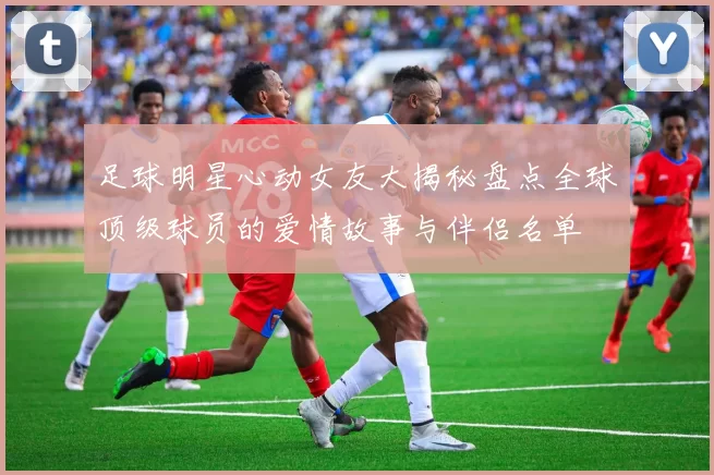 足球明星心动女友大揭秘盘点全球顶级球员的爱情故事与伴侣名单