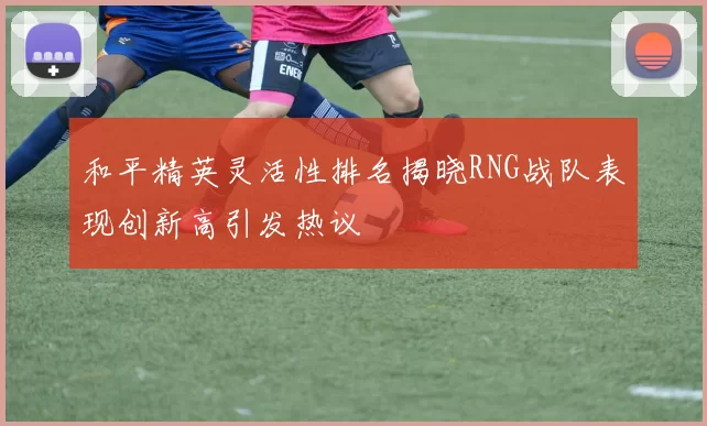 和平精英灵活性排名揭晓RNG战队表现创新高引发热议
