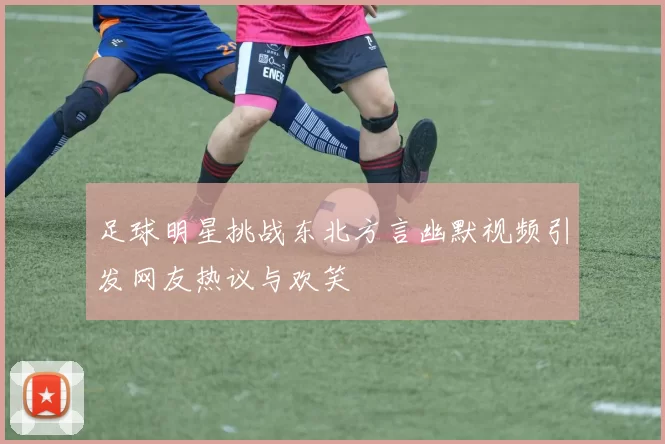足球明星挑战东北方言幽默视频引发网友热议与欢笑