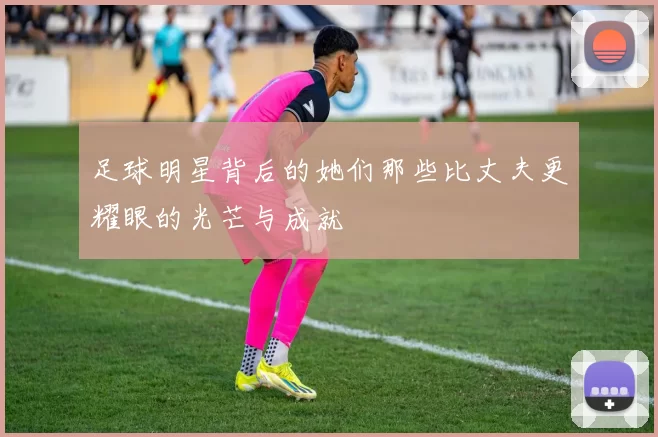 足球明星背后的她们那些比丈夫更耀眼的光芒与成就