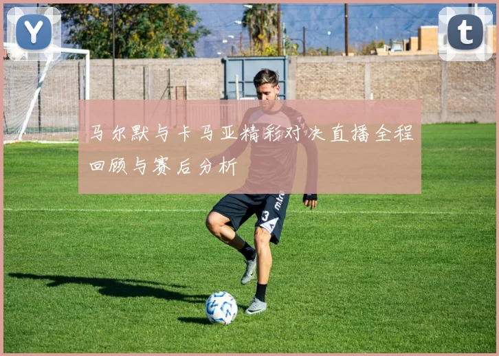 马尔默与卡马亚精彩对决直播全程回顾与赛后分析