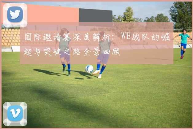国际邀请赛深度解析：WE战队的崛起与突破之路全景回顾