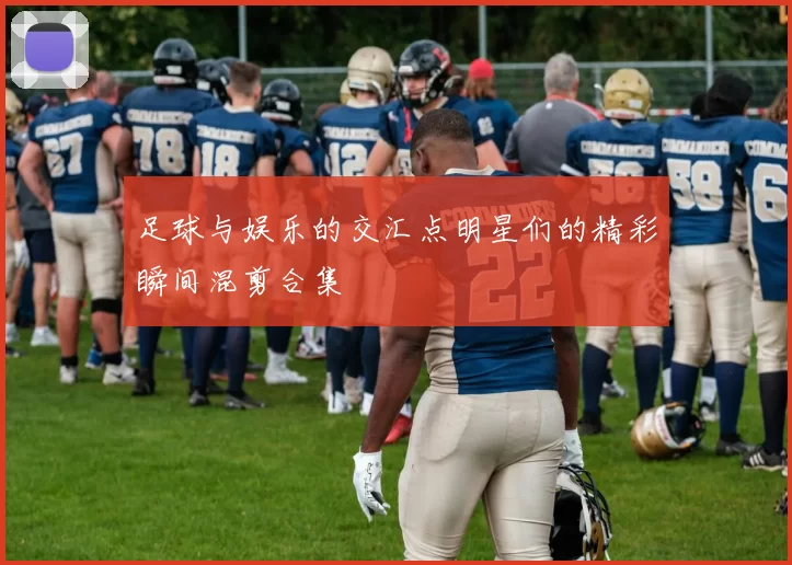 足球与娱乐的交汇点明星们的精彩瞬间混剪合集