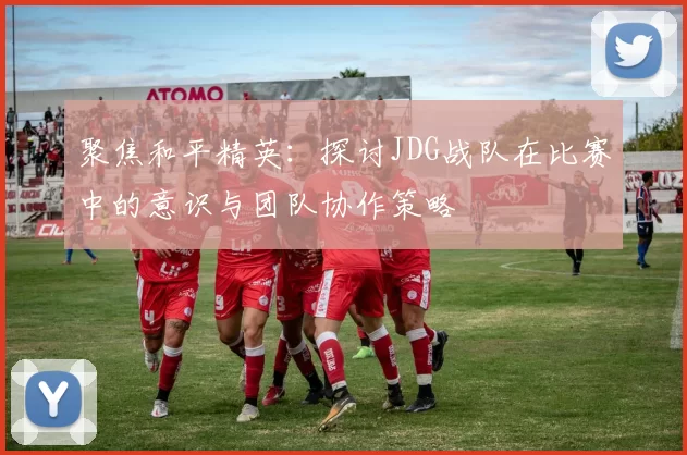 聚焦和平精英：探讨JDG战队在比赛中的意识与团队协作策略