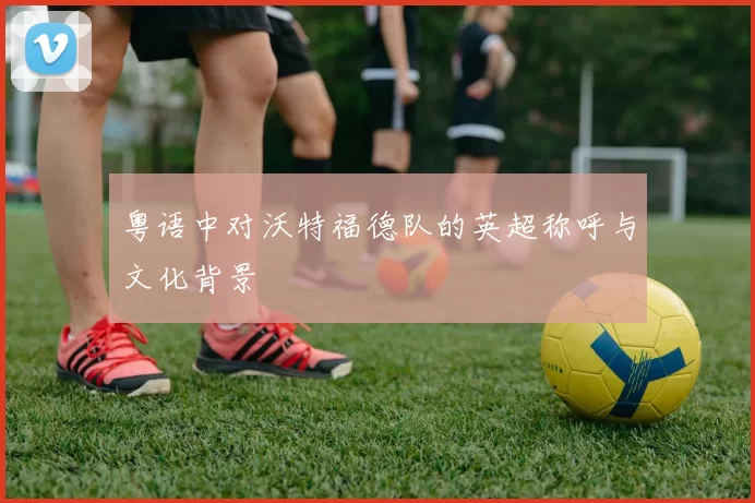 粤语中对沃特福德队的英超称呼与文化背景