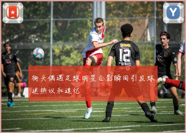 街头偶遇足球明星合影瞬间引发球迷热议和追忆