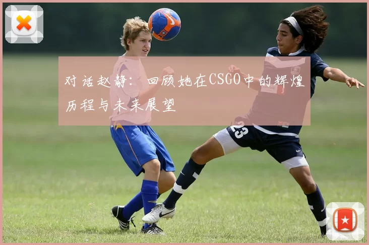 对话赵静：回顾她在CSGO中的辉煌历程与未来展望