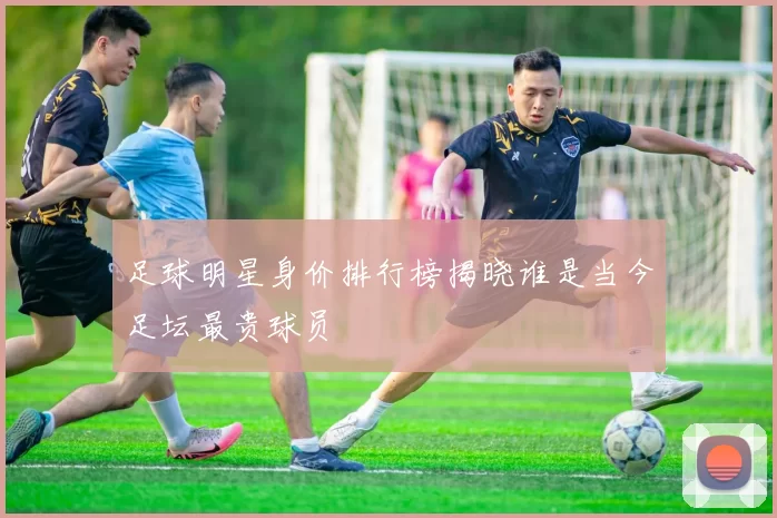 足球明星身价排行榜揭晓谁是当今足坛最贵球员