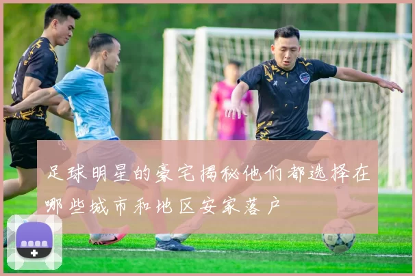 足球明星的豪宅揭秘他们都选择在哪些城市和地区安家落户