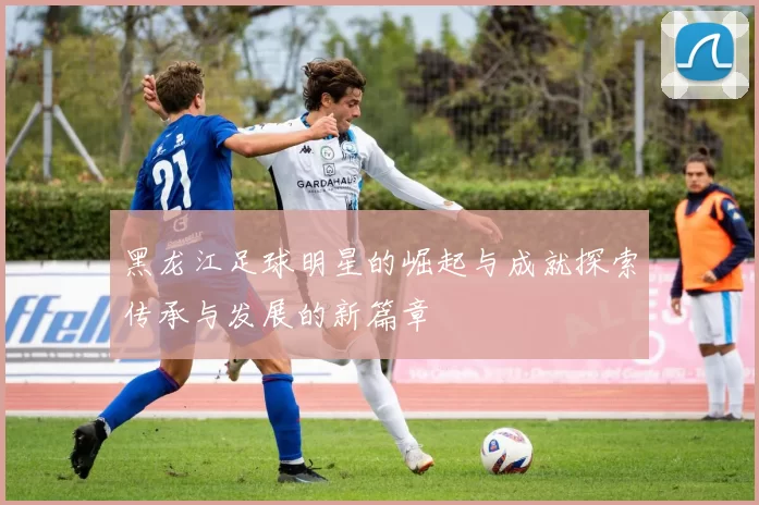 黑龙江足球明星的崛起与成就探索传承与发展的新篇章