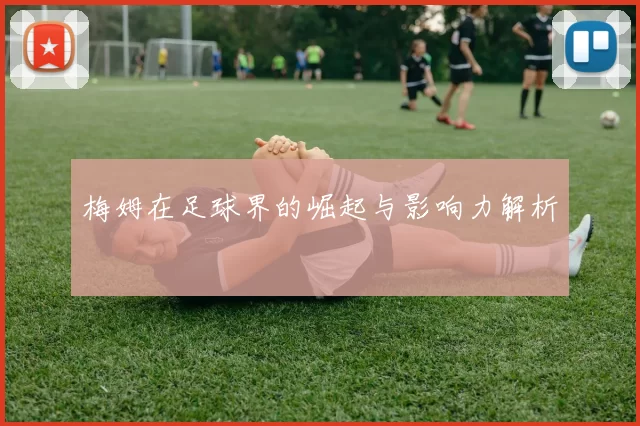 梅姆在足球界的崛起与影响力解析