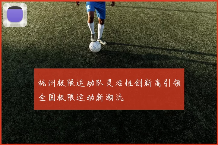 杭州极限运动队灵活性创新高引领全国极限运动新潮流