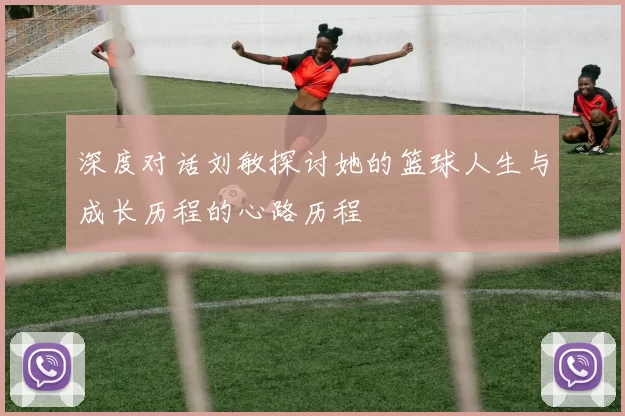 深度对话刘敏探讨她的篮球人生与成长历程的心路历程