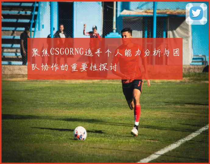 聚焦CSGORNG选手个人能力分析与团队协作的重要性探讨