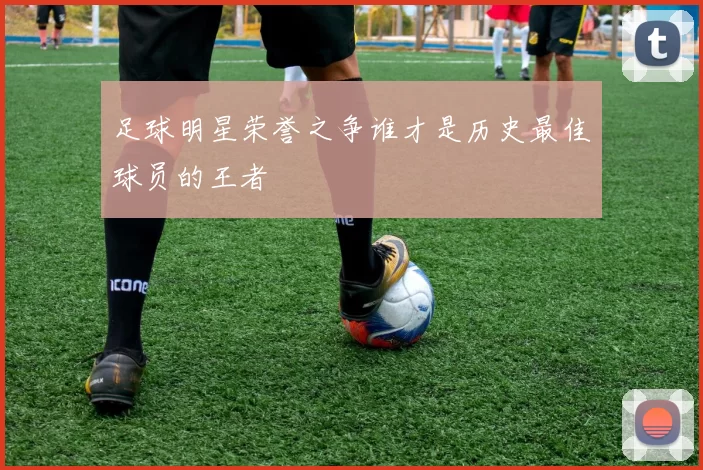 足球明星荣誉之争谁才是历史最佳球员的王者