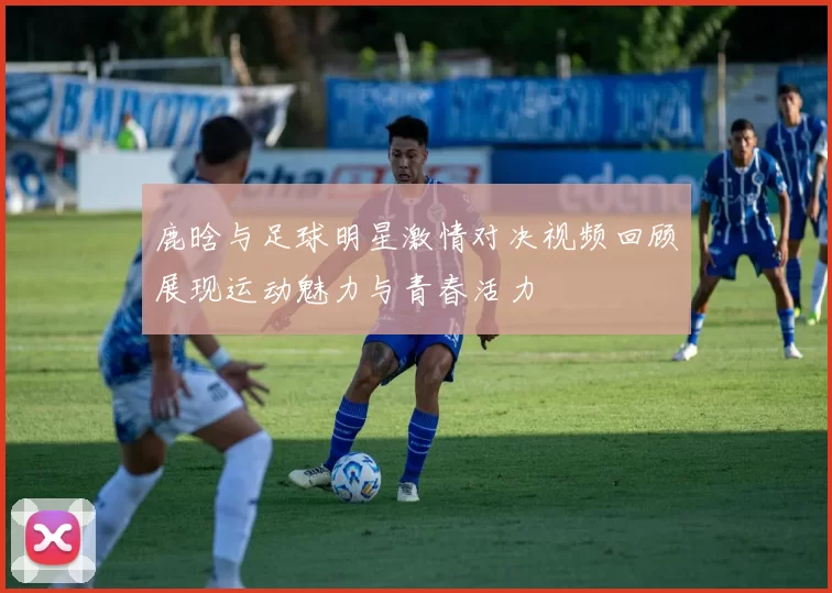 鹿晗与足球明星激情对决视频回顾展现运动魅力与青春活力