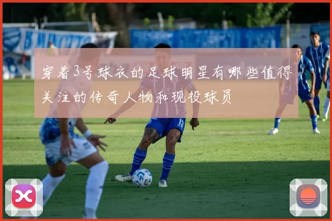 穿着3号球衣的足球明星有哪些值得关注的传奇人物和现役球员