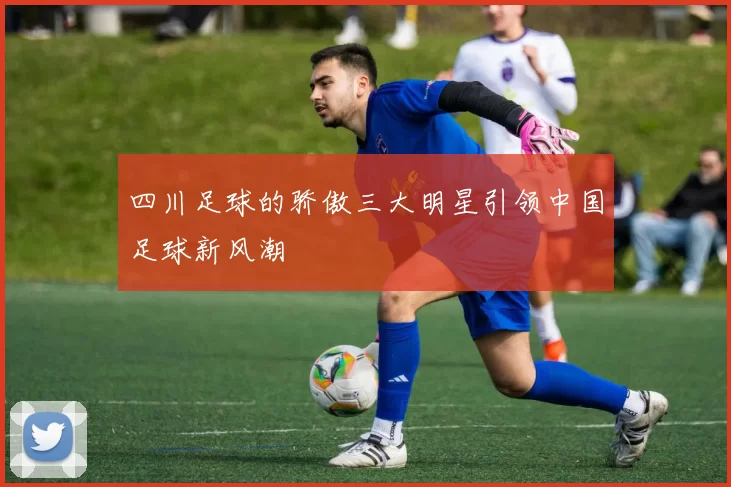 四川足球的骄傲三大明星引领中国足球新风潮