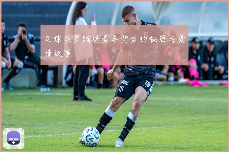 足球明星赠送豪车背后的秘密与爱情故事