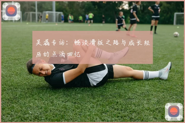 吴磊专访：畅谈滑板之路与成长经历的点滴回忆