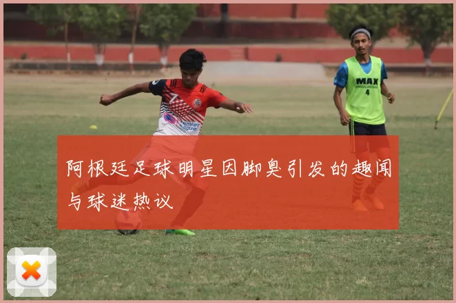 阿根廷足球明星因脚臭引发的趣闻与球迷热议