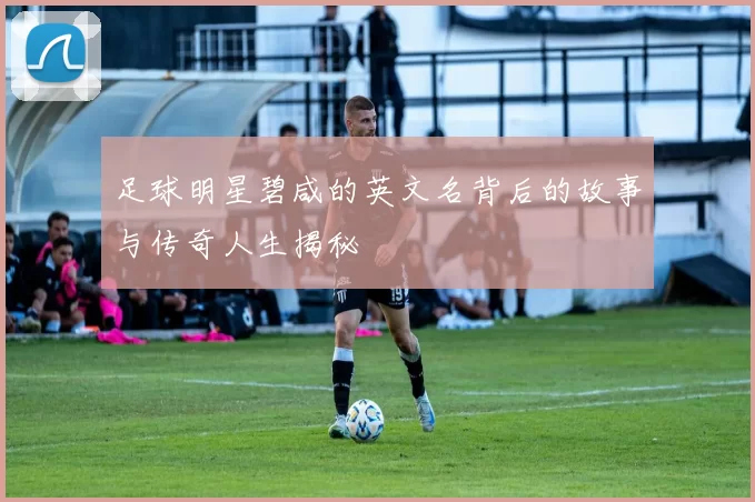 足球明星碧咸的英文名背后的故事与传奇人生揭秘