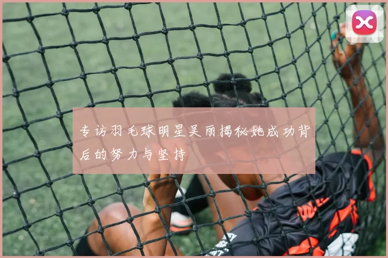 专访羽毛球明星吴丽揭秘她成功背后的努力与坚持