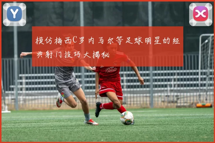 模仿梅西C罗内马尔等足球明星的经典射门技巧大揭秘