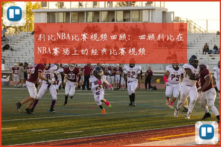 科比NBA比赛视频回顾：回顾科比在NBA赛场上的经典比赛视频