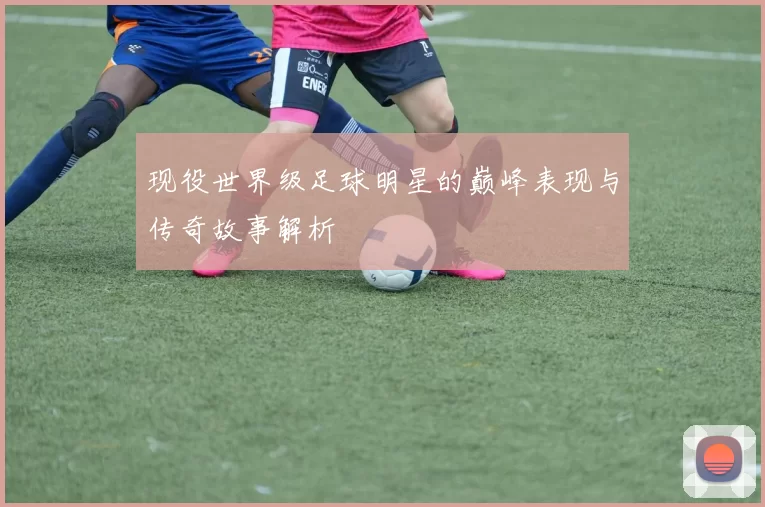 现役世界级足球明星的巅峰表现与传奇故事解析