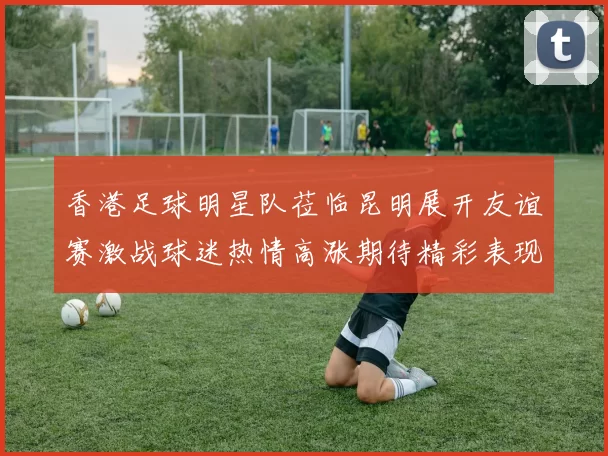 香港足球明星队莅临昆明展开友谊赛激战球迷热情高涨期待精彩表现