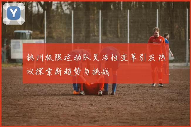 杭州极限运动队灵活性变革引发热议探索新趋势与挑战
