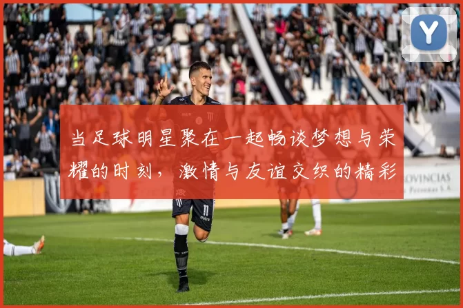 当足球明星聚在一起畅谈梦想与荣耀的时刻，激情与友谊交织的精彩瞬间